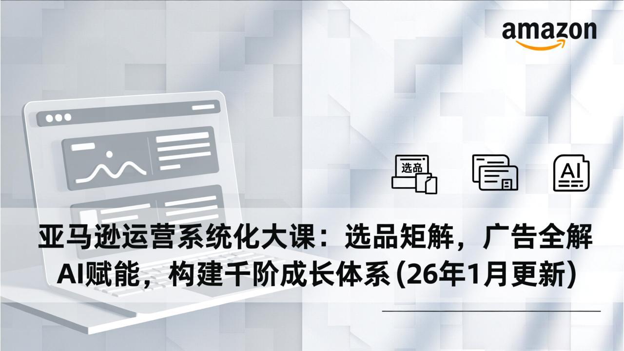 亚马逊运营系统化大课：选品矩阵，广告全解，AI赋能，构建千阶成长体系(26年1月更新-项目创薪