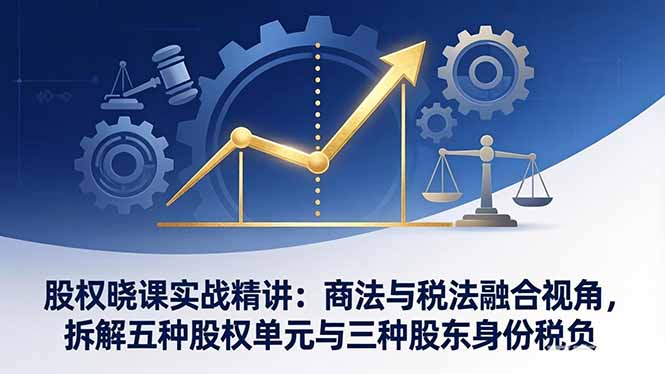 股权晓课实战精讲：商法与税法融合视角，拆解五种股权单元与三种股东身份税负-项目创薪