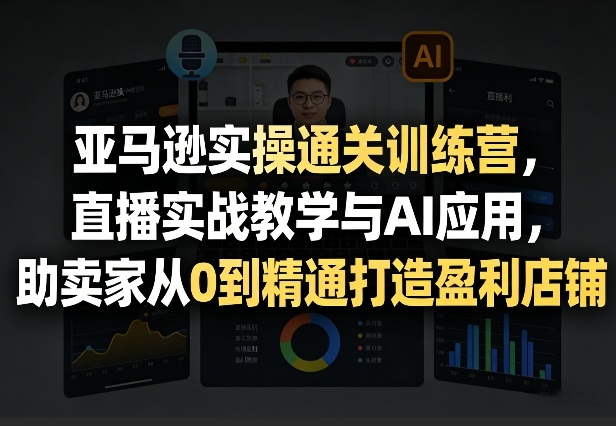 亚马逊实操通关训练营，直播实战教学与AI应用，助卖家从0到精通打造盈利店铺(更新3月23日)-项目创薪